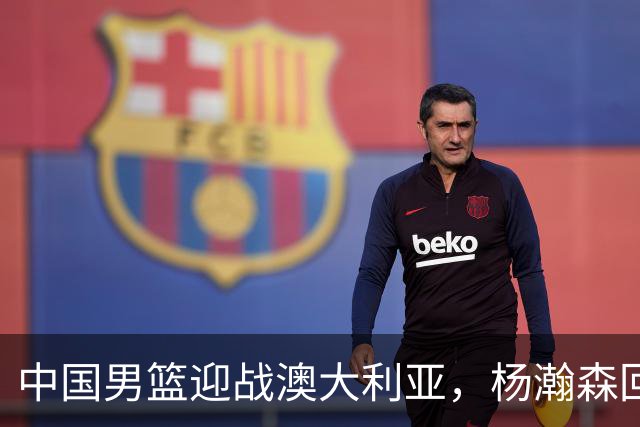中国男篮迎战澳大利亚，杨瀚森回归首秀，郭士强调整阵容备战世预赛